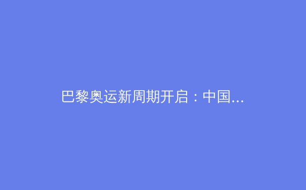 巴黎奥运新周期开启：中国军团备战策略与体育产业变革前瞻