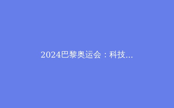 2024巴黎奥运会：科技赋能下的体育革命与人类极限再突破 - 2
