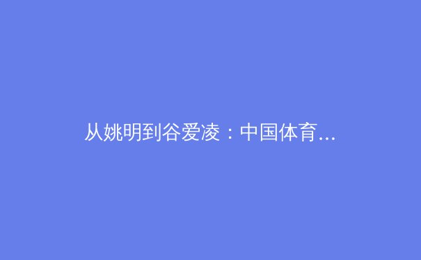 从姚明到谷爱凌：中国体育国际影响力的代际变迁与未来挑战
